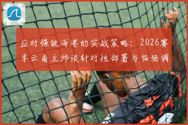 应对强敌海港的实战策略：2026赛季云南主帅谈针对性部署与临场调整关键