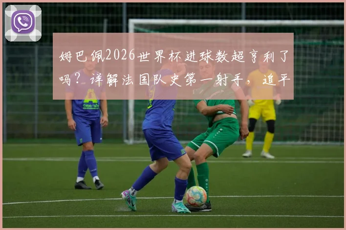 姆巴佩2026世界杯进球数超亨利了吗？详解法国队史第一射手，追平梅西位列历史第四
