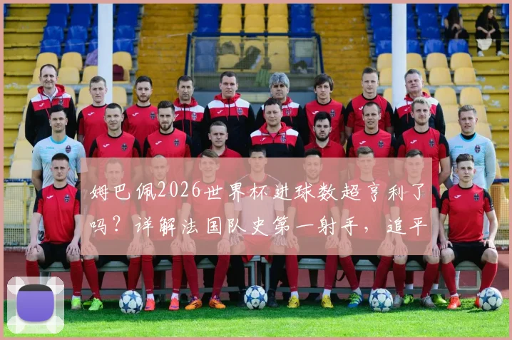 姆巴佩2026世界杯进球数超亨利了吗？详解法国队史第一射手，追平梅西位列历史第四