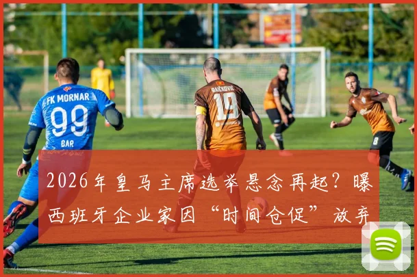 2026年皇马主席选举悬念再起？曝西班牙企业家因“时间仓促”放弃挑战老佛爷，连任之路或无悬念