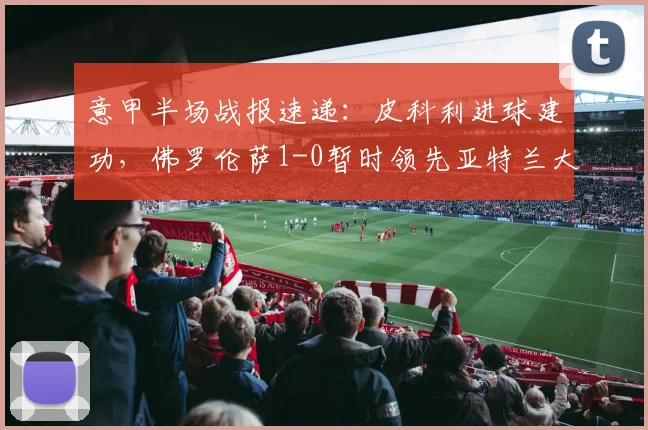 意甲半场战报速递：皮科利进球建功，佛罗伦萨1-0暂时领先亚特兰大，查看实时精彩回放