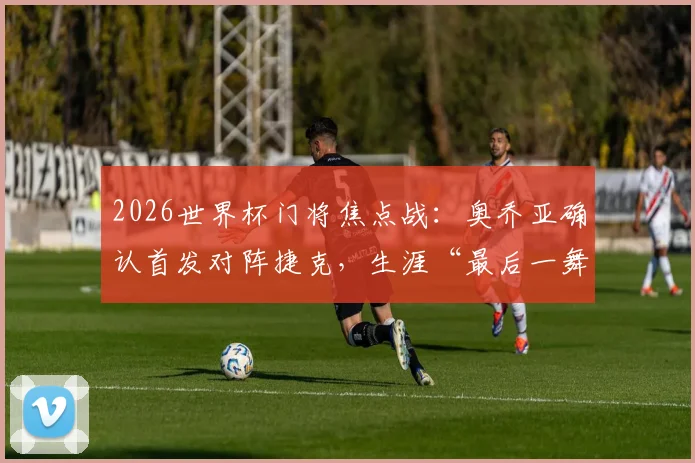 2026世界杯门将焦点战：奥乔亚确认首发对阵捷克，生涯“最后一舞”亮相第六届赛事前瞻