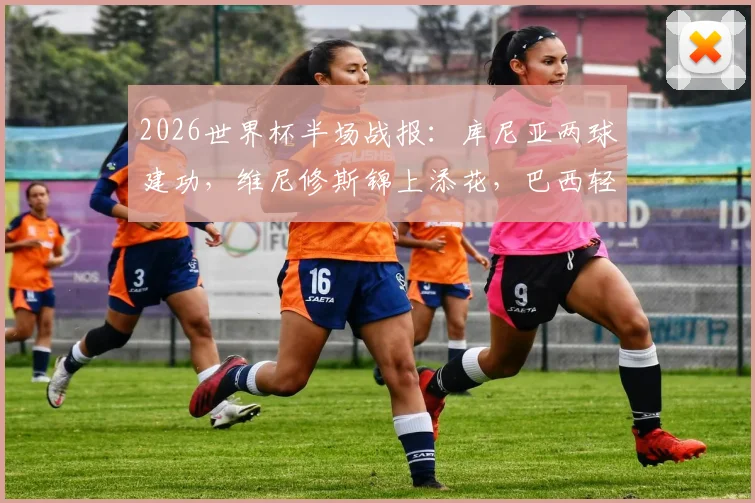 2026世界杯半场战报：库尼亚两球建功，维尼修斯锦上添花，巴西轻松3-0领先海地，附全场进球集锦与详细技术统计