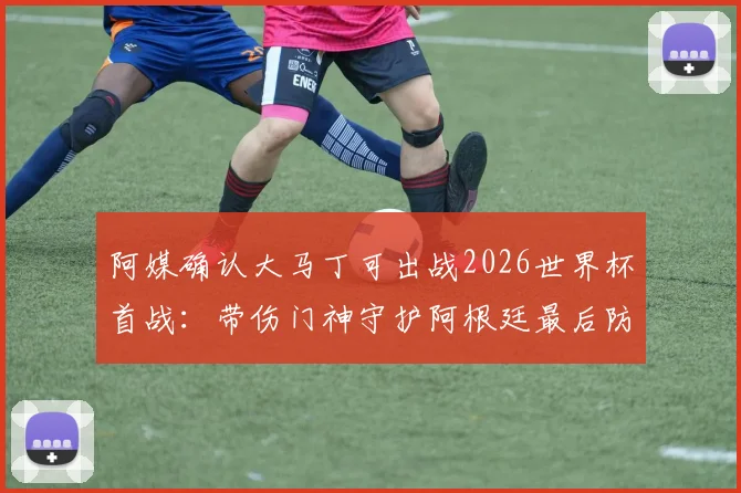 阿媒确认大马丁可出战2026世界杯首战：带伤门神守护阿根廷最后防线，伤情更新与前景分析