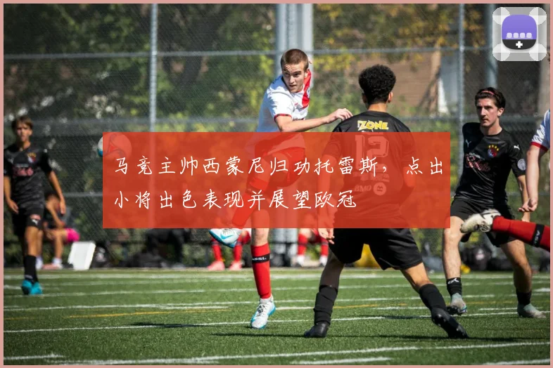 马竞主帅西蒙尼归功托雷斯，点出小将出色表现并展望欧冠