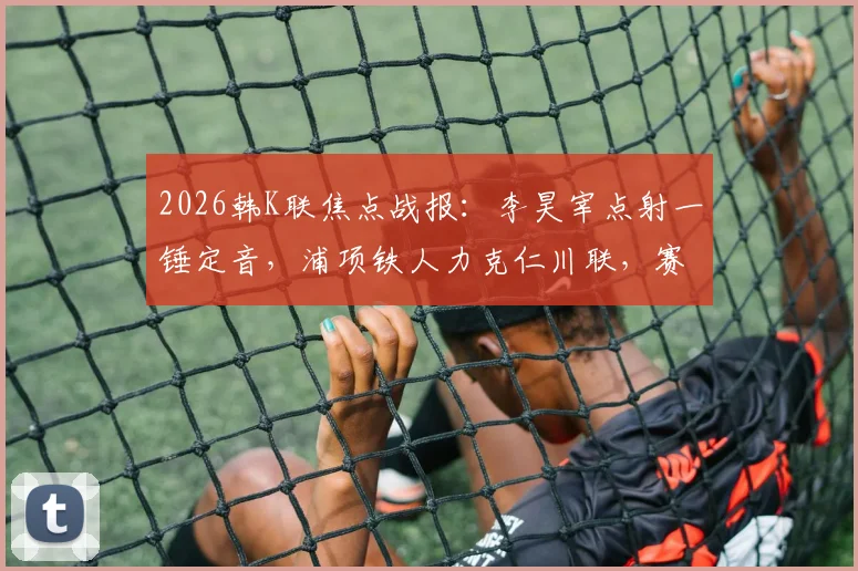 2026韩K联焦点战报：李昊宰点射一锤定音，浦项铁人力克仁川联，赛后深度解析与积分榜影响
