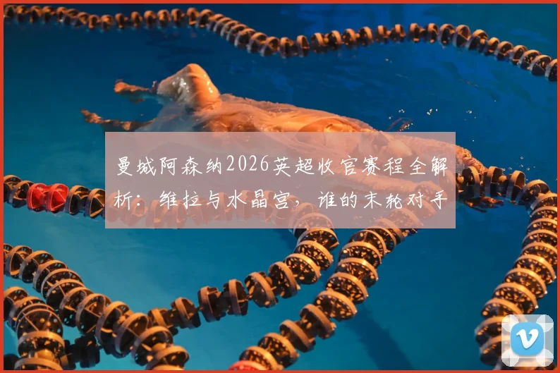 曼城阿森纳2026英超收官赛程全解析:维拉与水晶宫,谁的末轮对手更难缠?附剩余赛程难度与看点