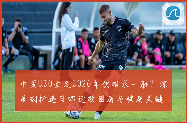中国U20女足2026年仍难求一胜？深度剖析逢日四连败困局与破局关键
