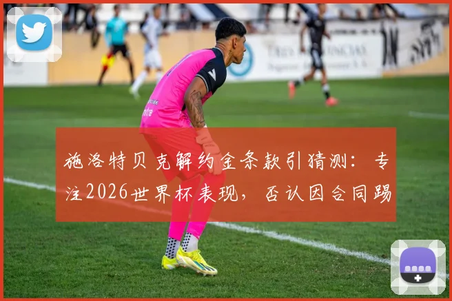 施洛特贝克解约金条款引猜测：专注2026世界杯表现，否认因合同踢球，未来去向分析