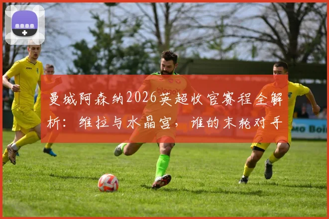 曼城阿森纳2026英超收官赛程全解析：维拉与水晶宫，谁的末轮对手更难缠？附剩余赛程难度与看点