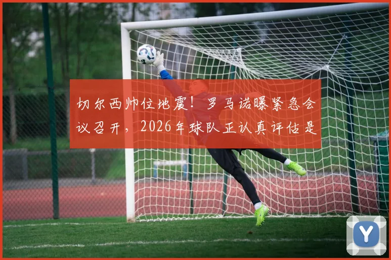 切尔西帅位地震！罗马诺曝紧急会议召开，2026年球队正认真评估是否解雇主教练罗森尼尔