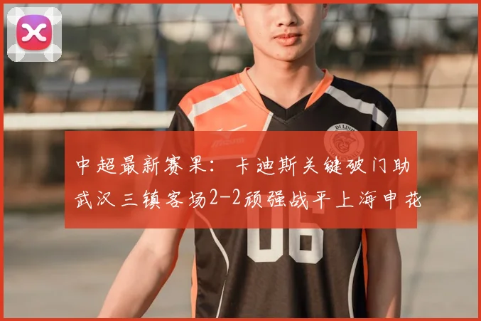 中超最新赛果：卡迪斯关键破门助武汉三镇客场2-2顽强战平上海申花，四外援战术显成效