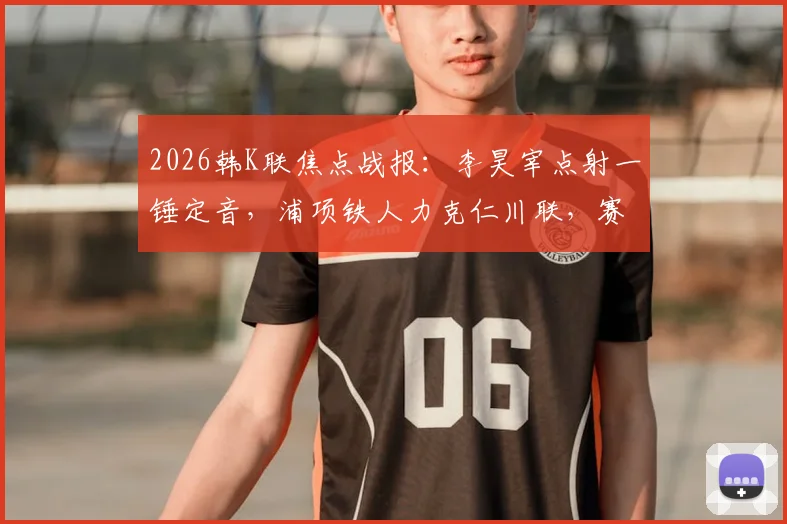 2026韩K联焦点战报：李昊宰点射一锤定音，浦项铁人力克仁川联，赛后深度解析与积分榜影响
