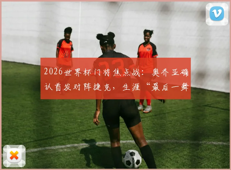 2026世界杯门将焦点战：奥乔亚确认首发对阵捷克，生涯“最后一舞”亮相第六届赛事前瞻