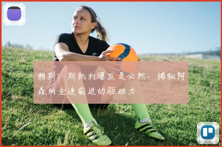 赖斯：斯凯利爆发是必然，揭秘阿森纳全速前进的驱动力