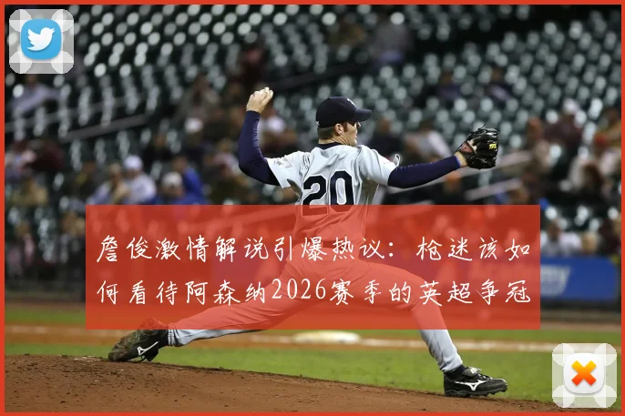 詹俊激情解说引爆热议：枪迷该如何看待阿森纳2026赛季的英超争冠之路与关键节点