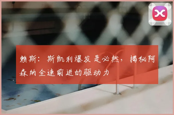 赖斯：斯凯利爆发是必然，揭秘阿森纳全速前进的驱动力