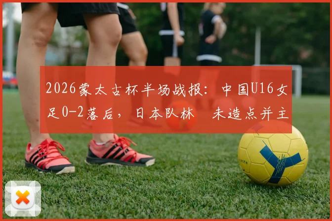 2026蒙太古杯半场战报：中国U16女足0-2落后，日本队林祐未造点并主罚命中
