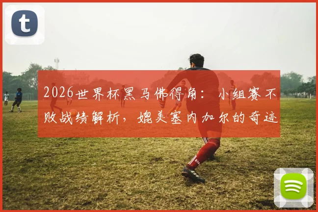 2026世界杯黑马佛得角：小组赛不败战绩解析，媲美塞内加尔的奇迹如何诞生