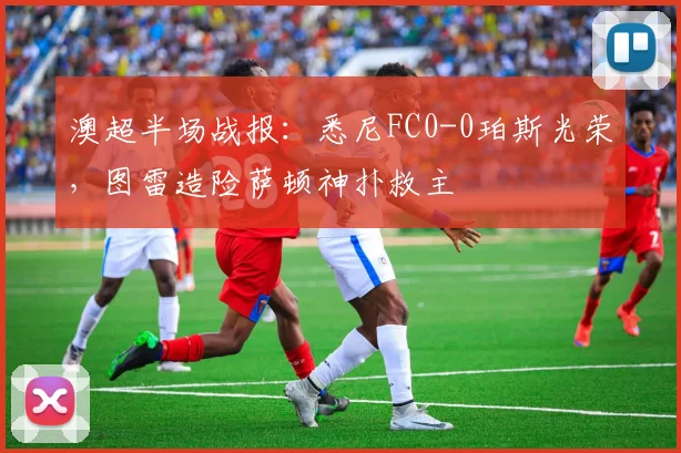 澳超半场战报：悉尼FC0-0珀斯光荣，图雷造险萨顿神扑救主