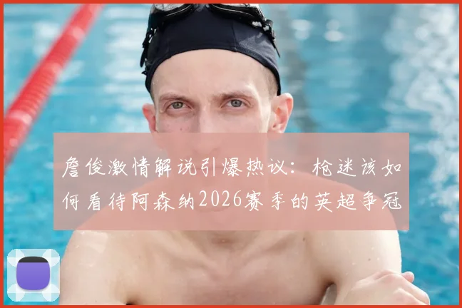 詹俊激情解说引爆热议：枪迷该如何看待阿森纳2026赛季的英超争冠之路与关键节点