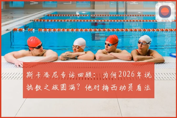 斯卡洛尼专访回顾：为何2026年说执教之旅圆满？他对梅西动员看法全解析，内幕直击！
