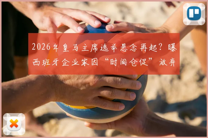 2026年皇马主席选举悬念再起？曝西班牙企业家因“时间仓促”放弃挑战老佛爷，连任之路或无悬念
